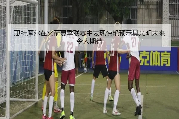 惠特摩尔在火箭夏季联赛中表现惊艳预示其光明未来令人期待