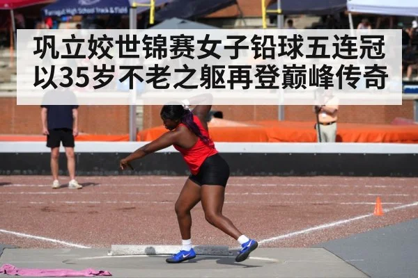 巩立姣世锦赛女子铅球五连冠以35岁不老之躯再登巅峰传奇