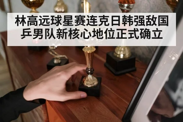 林高远球星赛连克日韩强敌国乒男队新核心地位正式确立